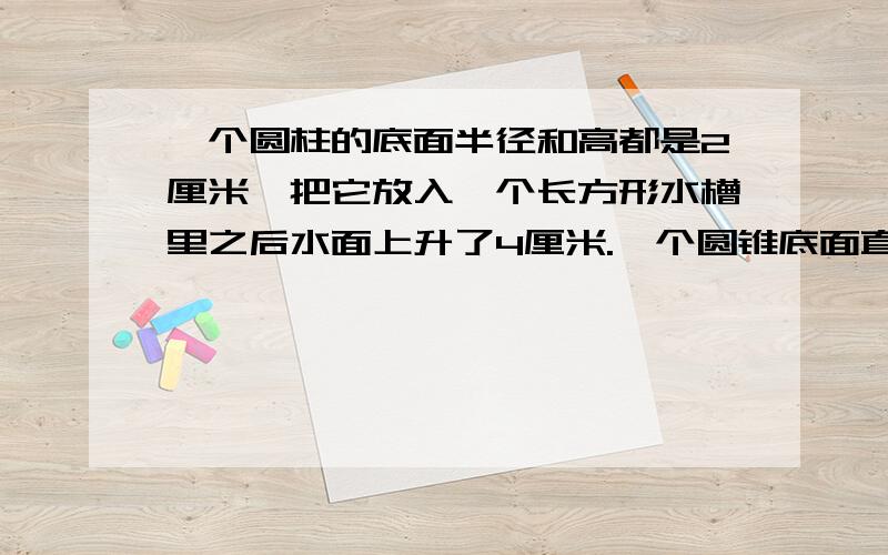 一个圆柱的底面半径和高都是2厘米,把它放入一个长方形水槽里之后水面上升了4厘米.一个圆锥底面直径是6厘米,把它放入这个水槽之后水面上升了4、5厘米,求圆锥的高!