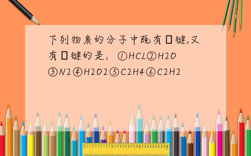 下列物质的分子中既有σ键,又有π键的是：①HCL②H2O③N2④H2O2⑤C2H4⑥C2H2