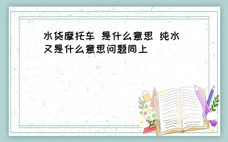 水货摩托车 是什么意思 纯水又是什么意思问题同上