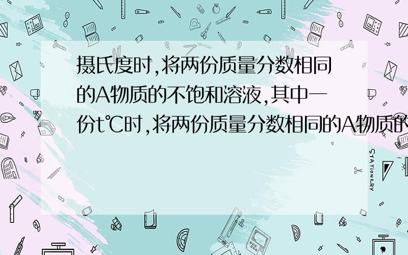 摄氏度时,将两份质量分数相同的A物质的不饱和溶液,其中一份t℃时,将两份质量分数相同的A物质的不饱和溶液,其中一份蒸发掉20g水（温度不变）,另一份加入7gA物质,都能使其成为饱和溶液,则