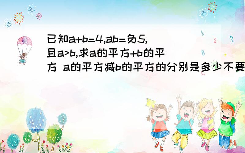 已知a+b=4,ab=负5,且a>b,求a的平方+b的平方 a的平方减b的平方的分别是多少不要以不等于 最好要有说明