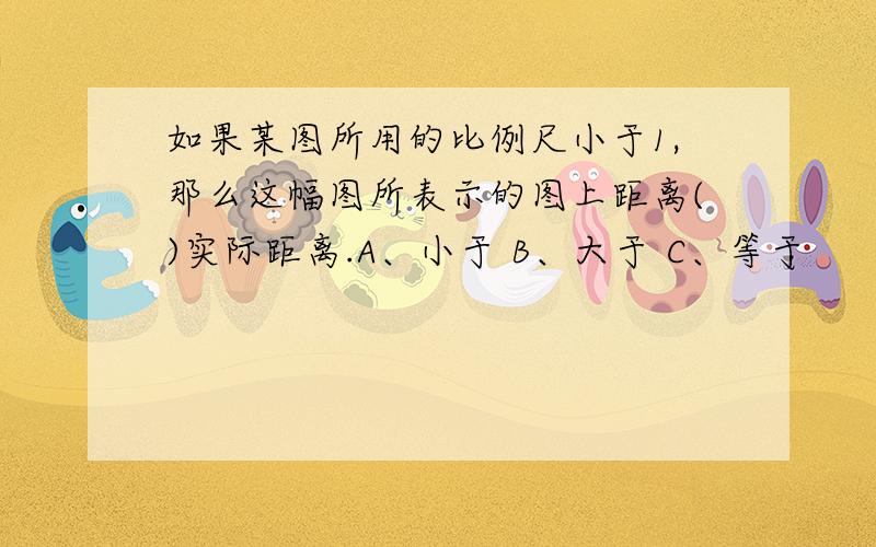 如果某图所用的比例尺小于1,那么这幅图所表示的图上距离()实际距离.A、小于 B、大于 C、等于