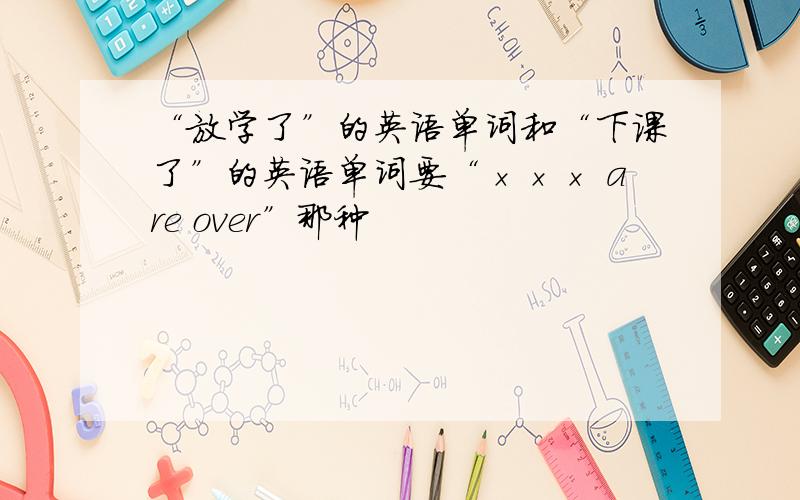 “放学了”的英语单词和“下课了”的英语单词要“××× are over”那种