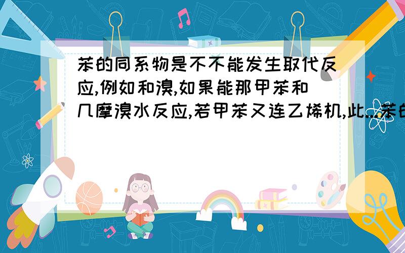 苯的同系物是不不能发生取代反应,例如和溴,如果能那甲苯和几摩溴水反应,若甲苯又连乙烯机,此...苯的同系物是不不能发生取代反应,例如和溴,如果能那甲苯和几摩溴水反应,若甲苯又连乙烯