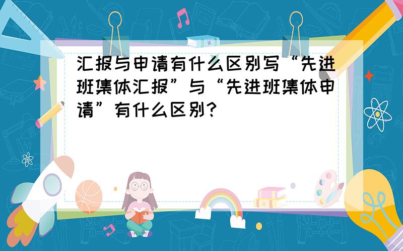 汇报与申请有什么区别写“先进班集体汇报”与“先进班集体申请”有什么区别?