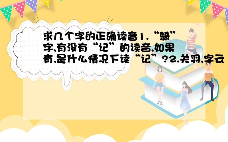 求几个字的正确读音1.“骑”字,有没有“记”的读音,如果有,是什么情况下读“记”?2.关羽,字云“长”,是读“云掌”还是“云长”?3.君子“好”逑,是“郝”还是“浩”?4.“一”字,可以读“