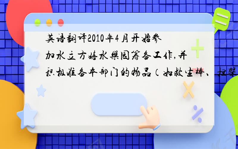 英语翻译2010年4月开始参加水立方嬉水乐园筹备工作,并积极准备本部门的物品（如救生棒、担架、急救设备、常用物品使用工具以及通讯设备的到位）同时我们也按着计划的组织架构进行部