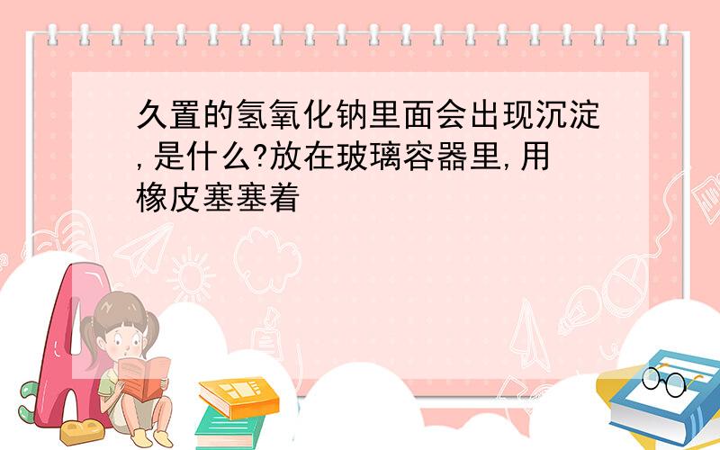 久置的氢氧化钠里面会出现沉淀,是什么?放在玻璃容器里,用橡皮塞塞着