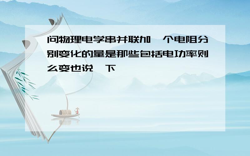 问物理电学串并联加一个电阻分别变化的量是那些包括电功率则么变也说一下