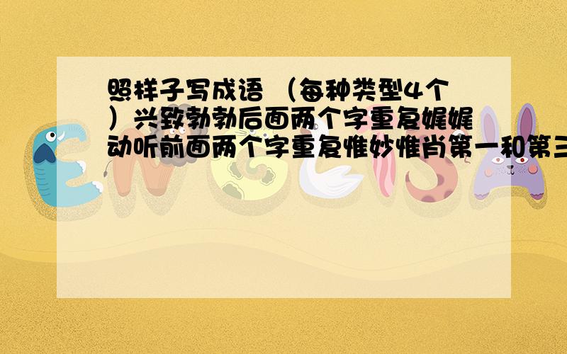 照样子写成语 （每种类型4个）兴致勃勃后面两个字重复娓娓动听前面两个字重复惟妙惟肖第一和第三个字重复七上八下第二和第四个字是反义词