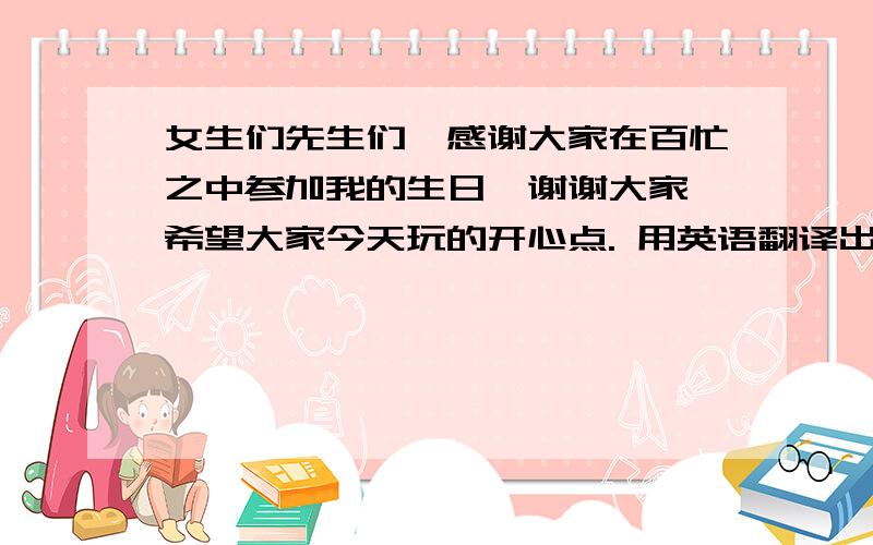 女生们先生们,感谢大家在百忙之中参加我的生日,谢谢大家,希望大家今天玩的开心点. 用英语翻译出来女生们先生们,感谢大家在百忙之中参加我的生日,谢谢大家,希望大家今天玩的开心点. 用