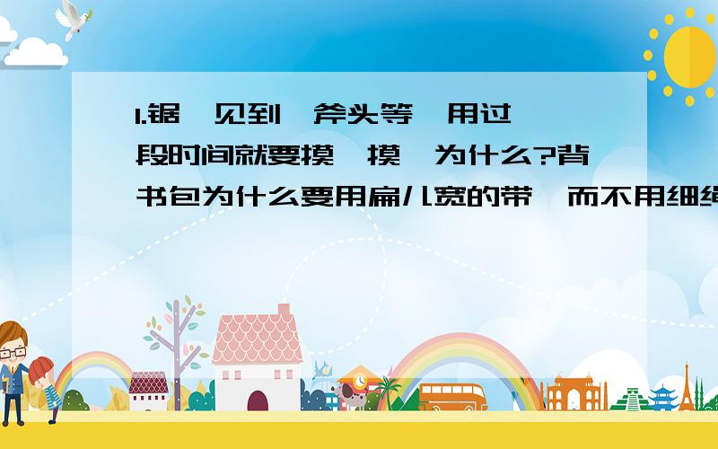 1.锯、见到、斧头等,用过一段时间就要摸一摸,为什么?背书包为什么要用扁儿宽的带,而不用细绳?啄木鸟有个细长而坚硬的尖嘴巴,这对它的生存为什么特别重要?假如尖嘴巴变钝了,它还能成为