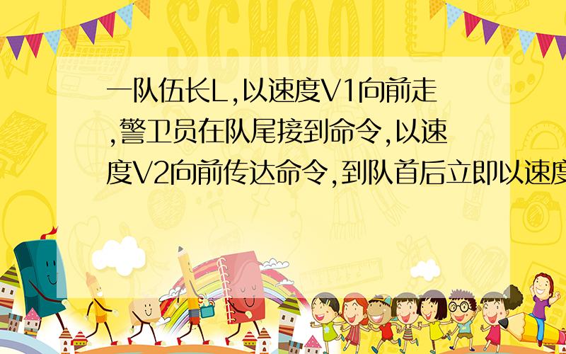 一队伍长L,以速度V1向前走,警卫员在队尾接到命令,以速度V2向前传达命令,到队首后立即以速度也为V1返回队尾,问警卫员从队首回到队尾的时间?当警卫员回到队尾时,离接到命令的距离是多少?