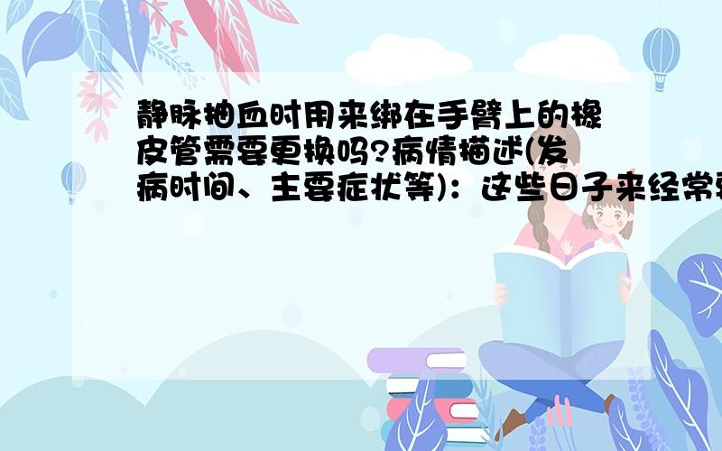 静脉抽血时用来绑在手臂上的橡皮管需要更换吗?病情描述(发病时间、主要症状等)：这些日子来经常要静脉抽血检查,仔细观察了一下,抽血时,技师会用一根橡皮管扎在手臂上,然后用一次性针