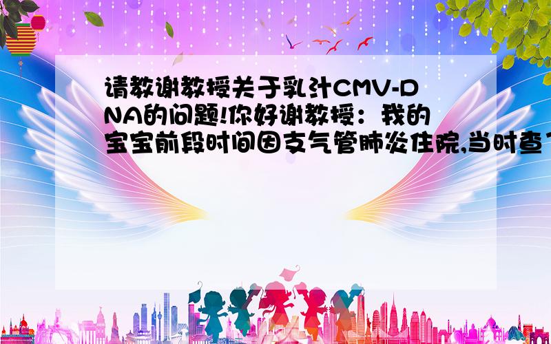 请教谢教授关于乳汁CMV-DNA的问题!你好谢教授：我的宝宝前段时间因支气管肺炎住院,当时查了尿的CMV-DNA,呈阳性.7天后又复查了宝宝的尿和血的CMV-DNA,结果是低于最低检出限.同时我的乳汁也查