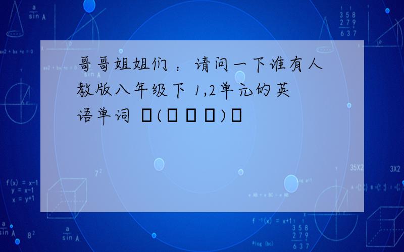 哥哥姐姐们 ：请问一下谁有人教版八年级下 1,2单元的英语单词 ╮(╯▽╰)╭