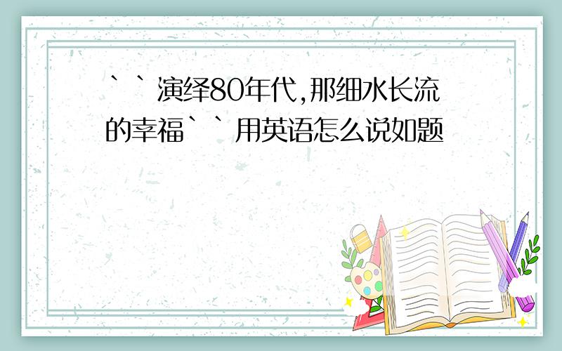 ``演绎80年代,那细水长流的幸福``用英语怎么说如题