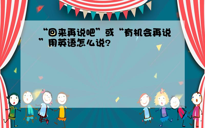 “回来再说吧”或“有机会再说”用英语怎么说?