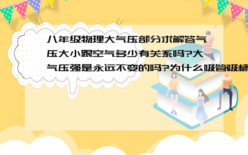 八年级物理大气压部分求解答气压大小跟空气多少有关系吗?大气压强是永远不变的吗?为什么吸管吸杯里的水就会吸到?是因为压强相等还是外面压强大?气压会受什么影响它的大小,不同体积