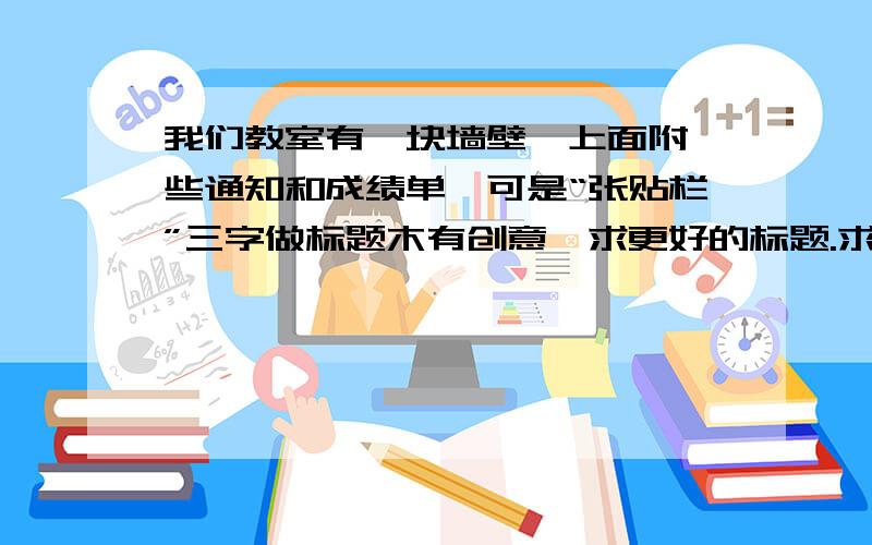 我们教室有一块墙壁,上面附一些通知和成绩单,可是“张贴栏”三字做标题木有创意,求更好的标题.求标题的艺术字体.