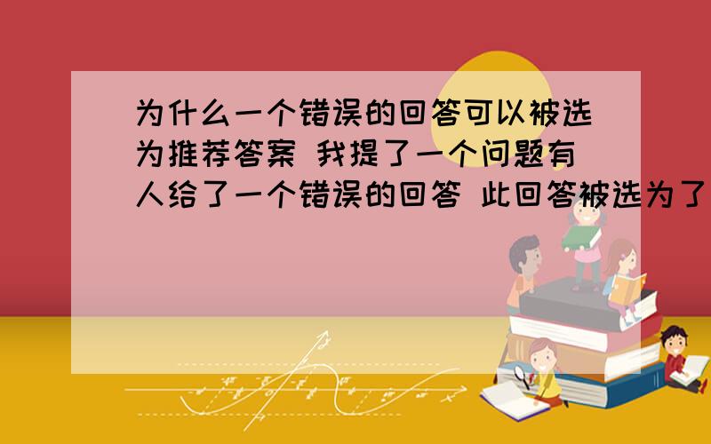 为什么一个错误的回答可以被选为推荐答案 我提了一个问题有人给了一个错误的回答 此回答被选为了推荐答案一个与我的提问无任何关系的回答 怎么就被选成了推荐答案了 百度知道到底知