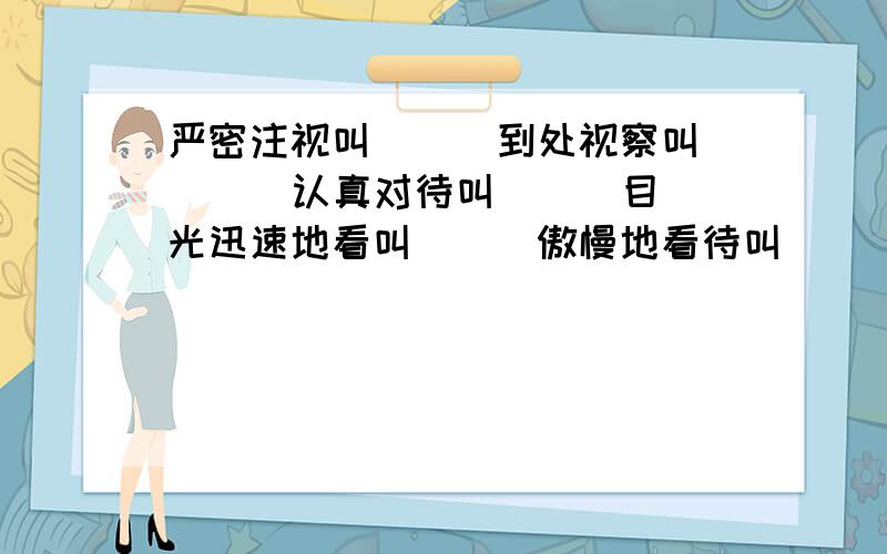 严密注视叫（ ） 到处视察叫( ） 认真对待叫（ ） 目光迅速地看叫（ ） 傲慢地看待叫( ） 不认真看待叫( )答案要带“视”的两字词语