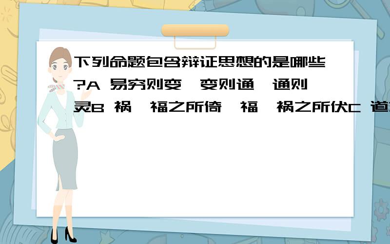 下列命题包含辩证思想的是哪些?A 易穷则变,变则通,通则灵B 祸兮福之所倚,福兮祸之所伏C 道之大原出天,天不变,道亦不变D 天下大势,循则极,极则反