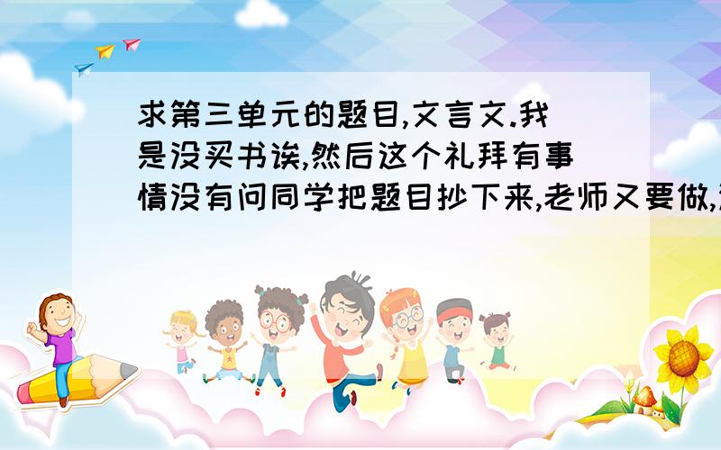 求第三单元的题目,文言文.我是没买书诶,然后这个礼拜有事情没有问同学把题目抄下来,老师又要做,没办法啦.好吧,我要智永退笔冢和一箧磨穴砚