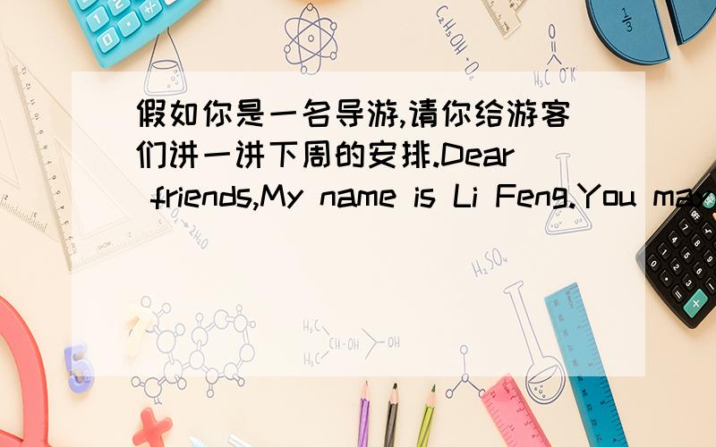 假如你是一名导游,请你给游客们讲一讲下周的安排.Dear friends,My name is Li Feng.You may call me Guide Li.Now let me tell you something about our plans for the comeing week.On Monday,we are going to the Summer Palace.On Tuesday,___