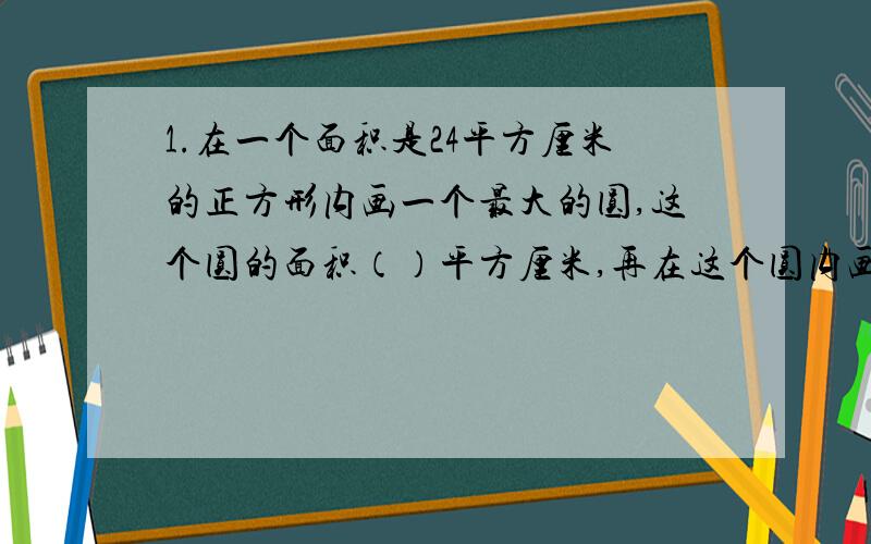 1.在一个面积是24平方厘米的正方形内画一个最大的圆,这个圆的面积（）平方厘米,再在这个圆内画一个最大的正方形,正方形的面积是（）平方厘米.2.大圆半径是小圆半径的3倍,大圆面积是84.7