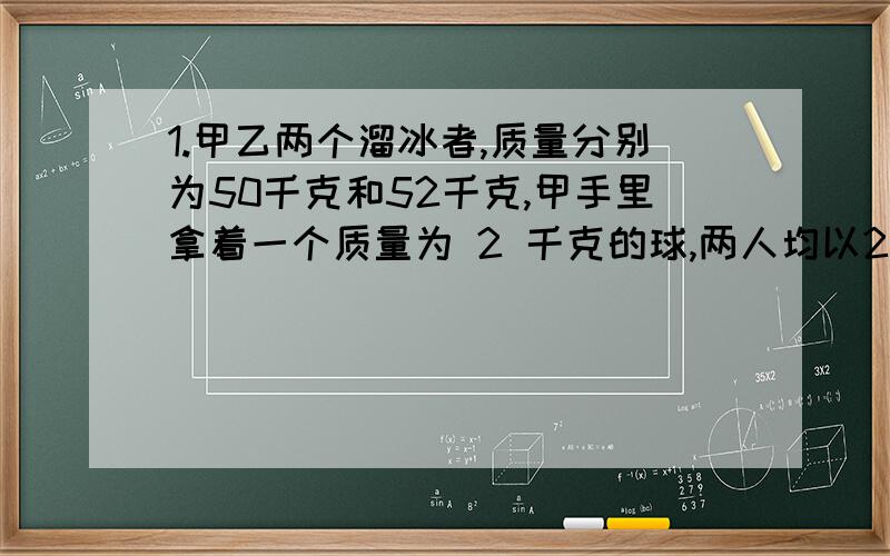 1.甲乙两个溜冰者,质量分别为50千克和52千克,甲手里拿着一个质量为 2 千克的球,两人均以2m/s 的速度在冰面上相向而行,甲将球抛给乙,乙将球抛给甲,这样抛若干次后,甲的速度变为0,（设在此