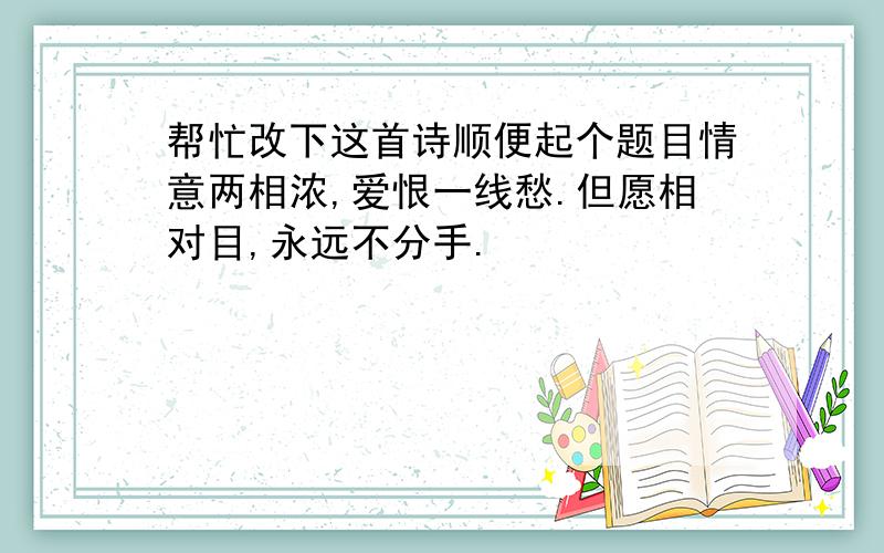 帮忙改下这首诗顺便起个题目情意两相浓,爱恨一线愁.但愿相对目,永远不分手.