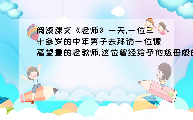 阅读课文《老师》一天,一位三十多岁的中年男子去拜访一位德高望重的老教师.这位曾经给予他慈母般的关爱、使他由一个调皮捣蛋的差生转变成一名优秀生的老太太,如今已满头银发,一个人