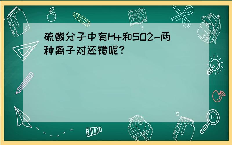 硫酸分子中有H+和SO2-两种离子对还错呢?