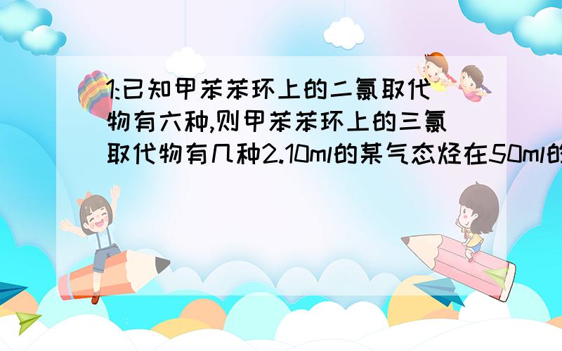 1:已知甲苯苯环上的二氯取代物有六种,则甲苯苯环上的三氯取代物有几种2.10ml的某气态烃在50ml的氧气中充分燃烧,得到液态水和35ml的混合气体,则该气态烃可能是A:CH4 B:C2H6 C:C3H8 D:C2H4