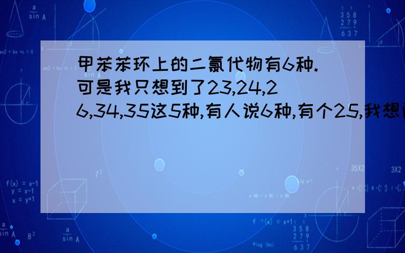 甲苯苯环上的二氯代物有6种.可是我只想到了23,24,26,34,35这5种,有人说6种,有个25,我想问3号位和5号位不是对称的吗,那就应该算1种啊.