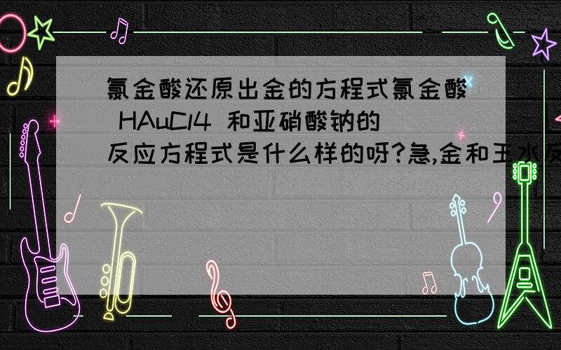 氯金酸还原出金的方程式氯金酸 HAuCl4 和亚硝酸钠的反应方程式是什么样的呀?急,金和王水反应后，加入亚硝酸钠还原金的，我现在是要第二步的方程式，