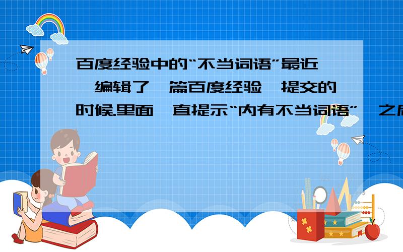 百度经验中的“不当词语”最近,编辑了一篇百度经验,提交的时候.里面一直提示“内有不当词语”,之后编辑了一遍,还是出现一样的提示.我都快疯了.声明,我的经验里面没有什么敏感词语.那