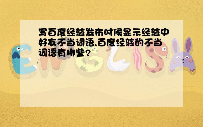 写百度经验发布时候显示经验中好友不当词语,百度经验的不当词语有哪些?