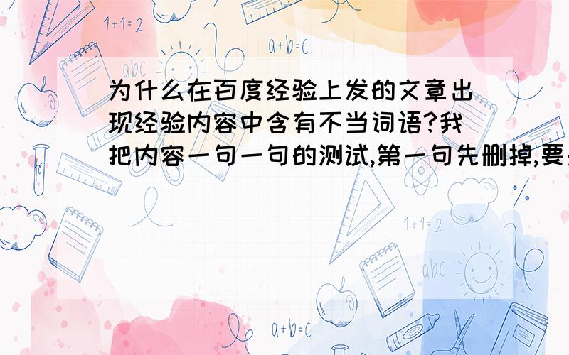 为什么在百度经验上发的文章出现经验内容中含有不当词语?我把内容一句一句的测试,第一句先删掉,要是还是不好提交,就加上原来的句子,把下一句在删掉测试,以此类推,到了最后一句的时候