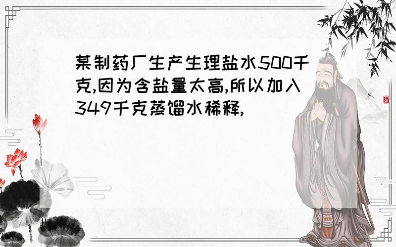 某制药厂生产生理盐水500千克,因为含盐量太高,所以加入349千克蒸馏水稀释,