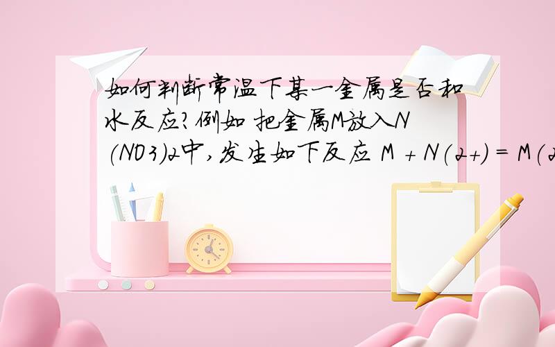 如何判断常温下某一金属是否和水反应?例如 把金属M放入N(NO3)2中,发生如下反应 M + N(2+) = M(2+) +N,判断常温下金属M、N都不跟水反应