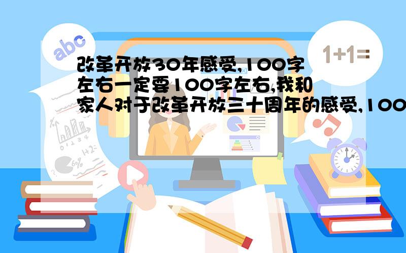 改革开放30年感受,100字左右一定要100字左右,我和家人对于改革开放三十周年的感受,100字啊,不能超过300字