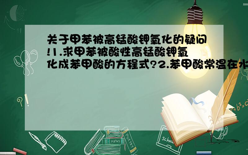 关于甲苯被高锰酸钾氧化的疑问!1.求甲苯被酸性高锰酸钾氧化成苯甲酸的方程式?2.苯甲酸常温在水中溶解度为0.17g.那么适量的甲苯和高锰酸钾可否看到有晶体析出?可否用高锰酸钾鉴别甲苯和