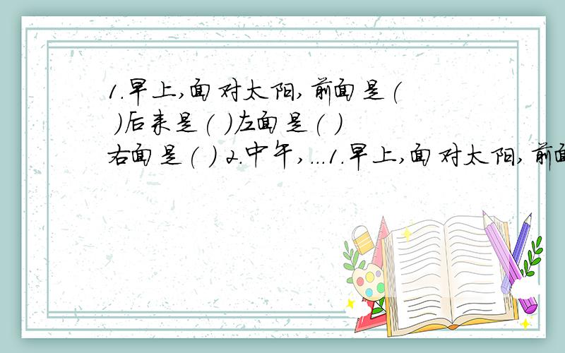 1.早上,面对太阳,前面是( )后来是( )左面是( )右面是( ) 2.中午,...1.早上,面对太阳,前面是( )后来是( )左面是( )右面是( ) 2.中午,面对太阳,前面是（ ）后面是（ ）左面是（ ）右面是（ ）