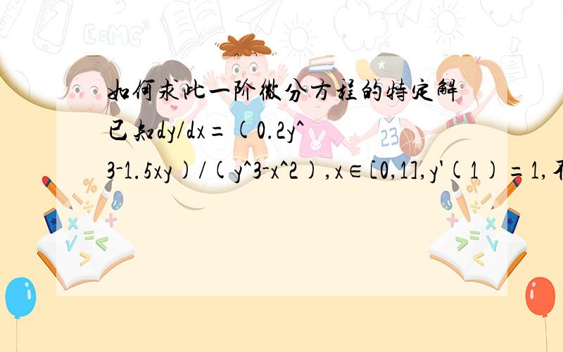 如何求此一阶微分方程的特定解已知dy/dx=(0.2y^3-1.5xy)/(y^3-x^2),x∈[0,1],y'(1)=1,不需要具体解这个方程,只需求x=0,0.1,0.2,…,1时的特定解.如果用四阶龙格库塔公式的话由于x=0时的初值不知道,我想以x