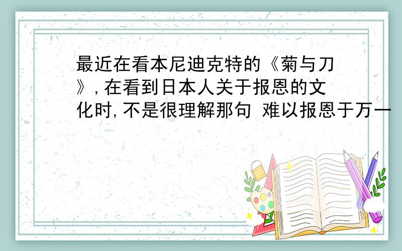 最近在看本尼迪克特的《菊与刀》,在看到日本人关于报恩的文化时,不是很理解那句 难以报恩于万一 特别是那个 万一 还有 菊与刀中写到的 日本报恩文化 和日本的 等级制度的森严现在还存