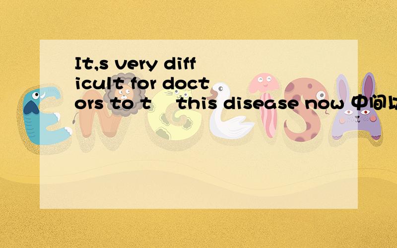 It,s very difficult for doctors to t    this disease now 中间以t开头的怎么填