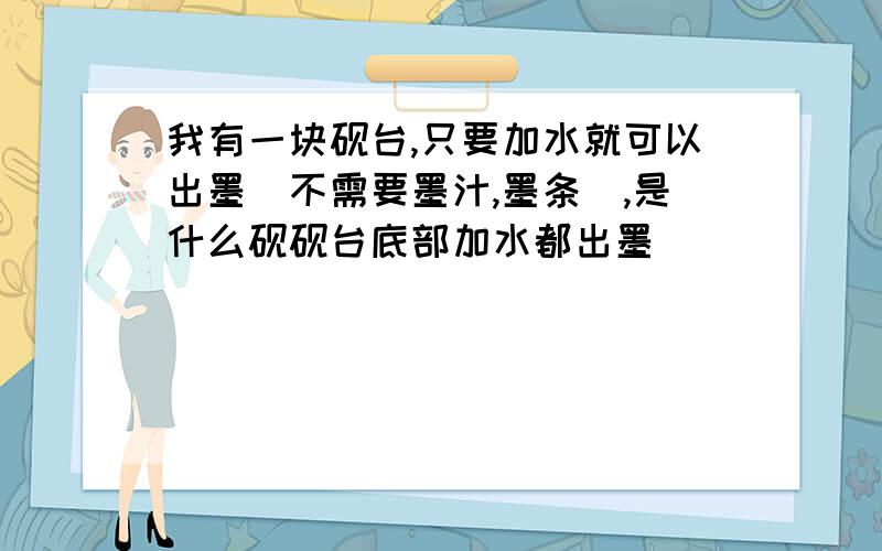 我有一块砚台,只要加水就可以出墨（不需要墨汁,墨条）,是什么砚砚台底部加水都出墨