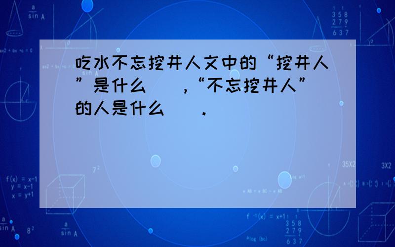 吃水不忘挖井人文中的“挖井人”是什么（）,“不忘挖井人”的人是什么（）.